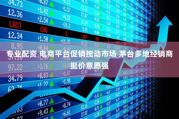 专业配资 电商平台促销搅动市场 茅台多地经销商挺价意愿强