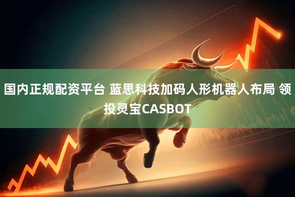 国内正规配资平台 蓝思科技加码人形机器人布局 领投灵宝CASBOT
