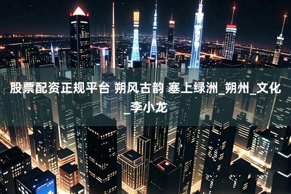 股票配资正规平台 朔风古韵 塞上绿洲_朔州_文化_李小龙