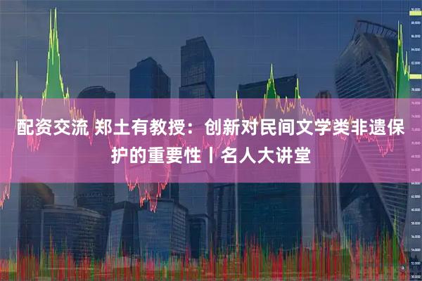 配资交流 郑土有教授：创新对民间文学类非遗保护的重要性丨名人大讲堂