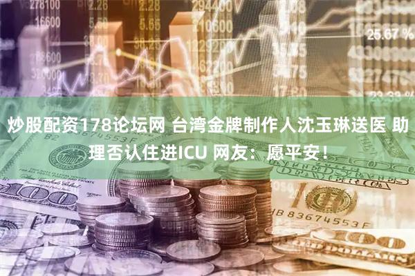 炒股配资178论坛网 台湾金牌制作人沈玉琳送医 助理否认住进ICU 网友：愿平安！