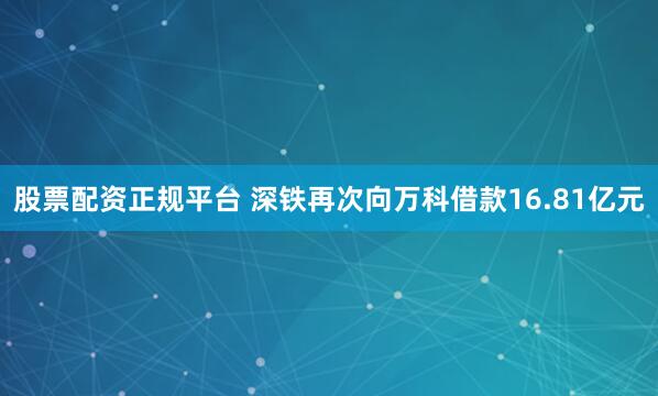 股票配资正规平台 深铁再次向万科借款16.81亿元