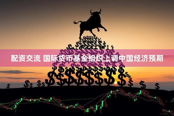 配资交流 国际货币基金组织上调中国经济预期