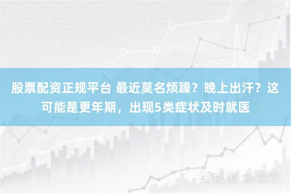 股票配资正规平台 最近莫名烦躁？晚上出汗？这可能是更年期，出现5类症状及时就医