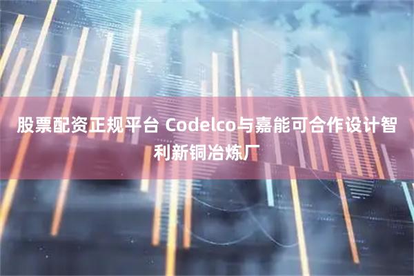 股票配资正规平台 Codelco与嘉能可合作设计智利新铜冶炼厂