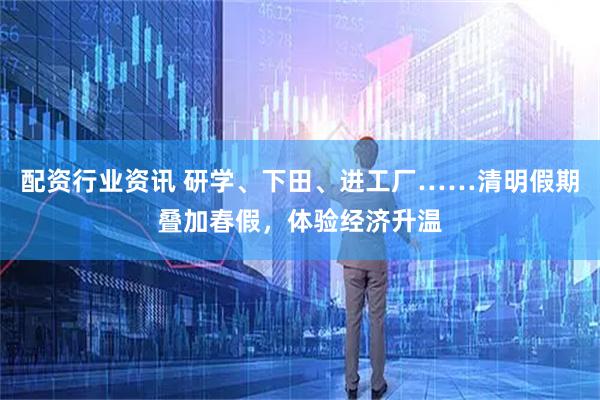 配资行业资讯 研学、下田、进工厂……清明假期叠加春假，体验经济升温