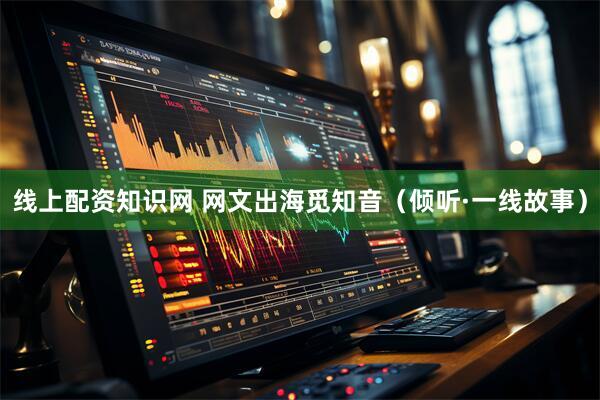 线上配资知识网 网文出海觅知音（倾听·一线故事）