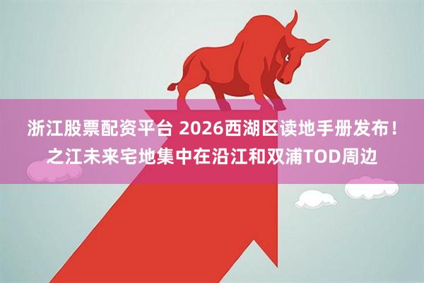 浙江股票配资平台 2026西湖区读地手册发布！之江未来宅地集中在沿江和双浦TOD周边