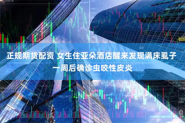 正规期货配资 女生住亚朵酒店醒来发现满床虱子 一周后确诊虫咬性皮炎