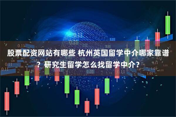 股票配资网站有哪些 杭州英国留学中介哪家靠谱？研究生留学怎么找留学中介？