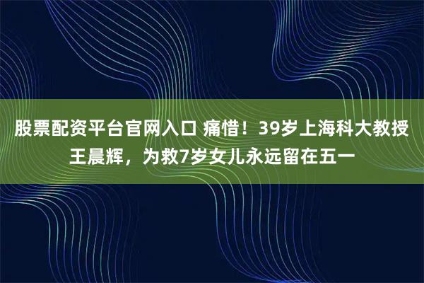 股票配资平台官网入口 痛惜！39岁上海科大教授王晨辉，为救7岁女儿永远留在五一