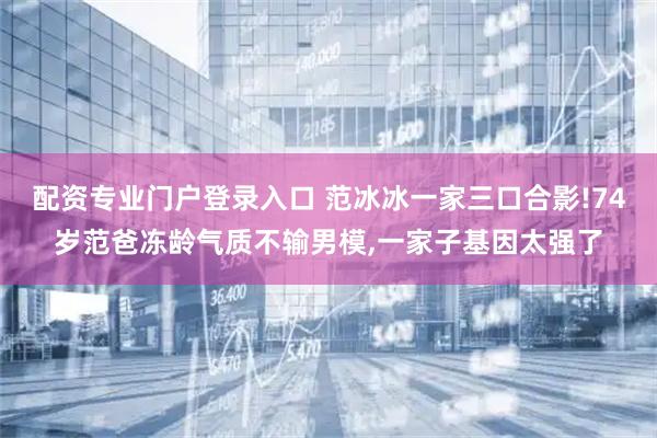 配资专业门户登录入口 范冰冰一家三口合影!74岁范爸冻龄气质不输男模,一家子基因太强了