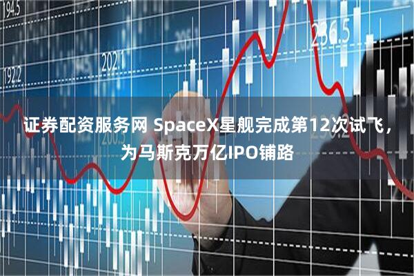 证券配资服务网 SpaceX星舰完成第12次试飞，为马斯克万亿IPO铺路