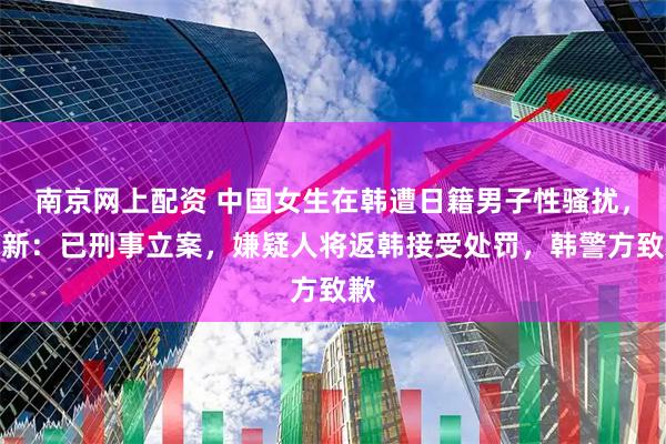南京网上配资 中国女生在韩遭日籍男子性骚扰，最新：已刑事立案，嫌疑人将返韩接受处罚，韩警方致歉