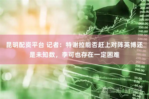 昆明配资平台 记者：特谢拉能否赶上对阵英博还是未知数，李可也存在一定困难