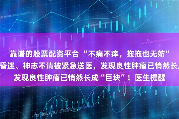 靠谱的股票配资平台 “不痛不痒，拖拖也无妨”……宁波一女子突发昏迷、神志不清被紧急送医，发现良性肿瘤已悄然长成“巨块”！医生提醒