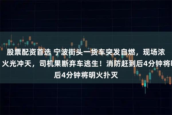 股票配资首选 宁波街头一货车突发自燃，现场浓烟滚滚、火光冲天，司机果断弃车逃生！消防赶到后4分钟将明火扑灭