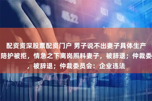 配资资深股票配资门户 男子说不出妻子具体生产日期，申请事假陪护被拒，情急之下离岗照料妻子，被辞退；仲裁委员会：企业违法