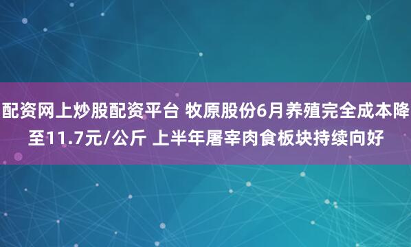 配资网上炒股配资平台 牧原股份6月养殖完全成本降至11.7元/公斤 上半年屠宰肉食板块持续向好